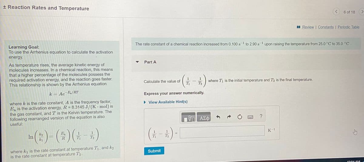 + Reaction Rates and Temperature
6 of 18
<>
I Review | Constants | Periodic Table
The rate constant of a chemical reaction increased from 0.100 s-1 to 2.90 s1 upon raising the temperature from 25.0 °C to 35.0 °C.
Learning Goal:
To use the Arrhenius equation to calculate the activation
energy.
Part A
As temperature rises, the average kinetic energy of
molecules increases. In a chemical reaction, this means
that a higher percentage of the molecules possess the
required activation energy, and the reaction goes faster.
This relationship is shown by the Arrhenius equation
1
where T1 is the initial temperature and T2 is the final temperature.
T2
Calculate the value of
k= Ae
-E[RT
Express your answer numerically.
%3D
where k is the rate constant, A is the frequency factor,
Ea is the activation energy, R = 8.3145 J/(K - mol) is
the gas constant, and T is the Kelvin temperature. The
following rearranged version of the equation is also
useful:
• View Available Hint(s)
?
in (:)- (±)(; -*)
1
K-1
k2
Ea
T2
R
T2
where k1 is the rate constant at temperature T1, and k2
is the rate constant at temperature T2.
Submit
12:04 AMA

