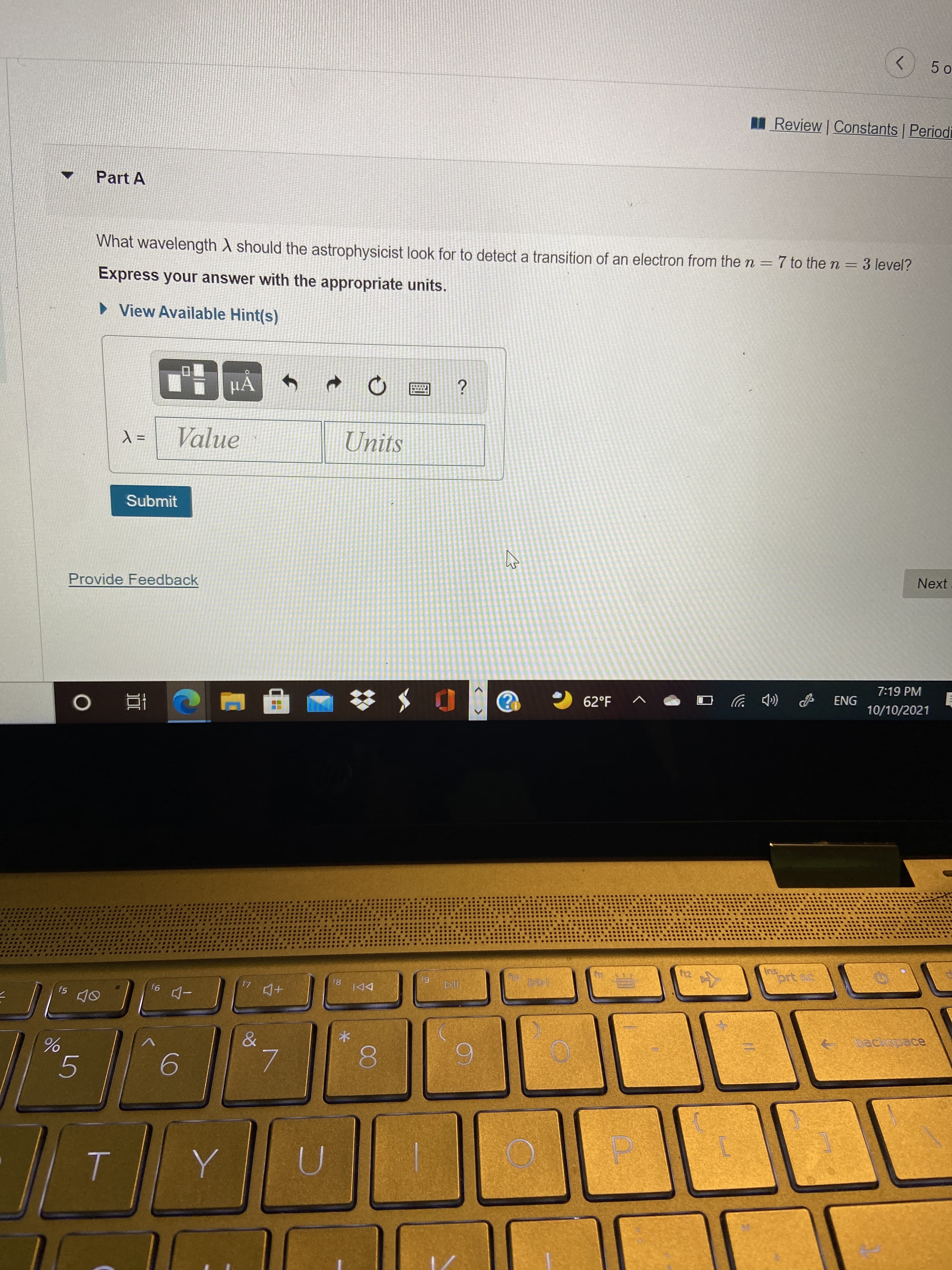 00
<.
Review Constants Periodi
Part A
What wavelength ) should the astrophysicist look for to detect a transition of an electron from the n = 7 to the n = 3 level?
Express your answer with the appropriate units.
» View Available Hint(s)
HA
= Y
Value
Units
Submit
Next
Provide Feedback
7:19 PM
ENG
62°F
10/10/2021
(D ツ
五。
64
81
DDI
f5
&
6.
5.
6.
