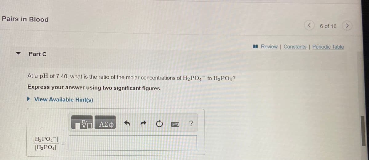 Pairs in Blood
6 of 16
<>
I Review | Constants | Periodic Table
Part C
At a pH of 7.40, what is the ratio of the molar concentrations of H2PO4 to H3PO4?
Express your answer using two significant figures.
• View Available Hint(s)
[H2PO,¯]
[H3PO4]
