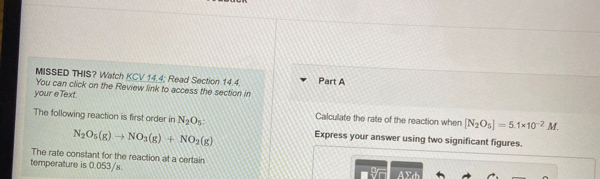 MISSED THIS? Watch KCV 14.4; Read Section 14.4.
Part A
You can click on the Review link to access the section in
your e Text.
Calculate the rate of the reaction when [N2O5] = 5.1x10-2 M.
The following reaction is first order in N2O5:
Express your answer using two significant figures.
N2O5(g) → NO3(g) + NO2(g)
The rate constant for the reaction at a certain
temperature is 0.053/s.
