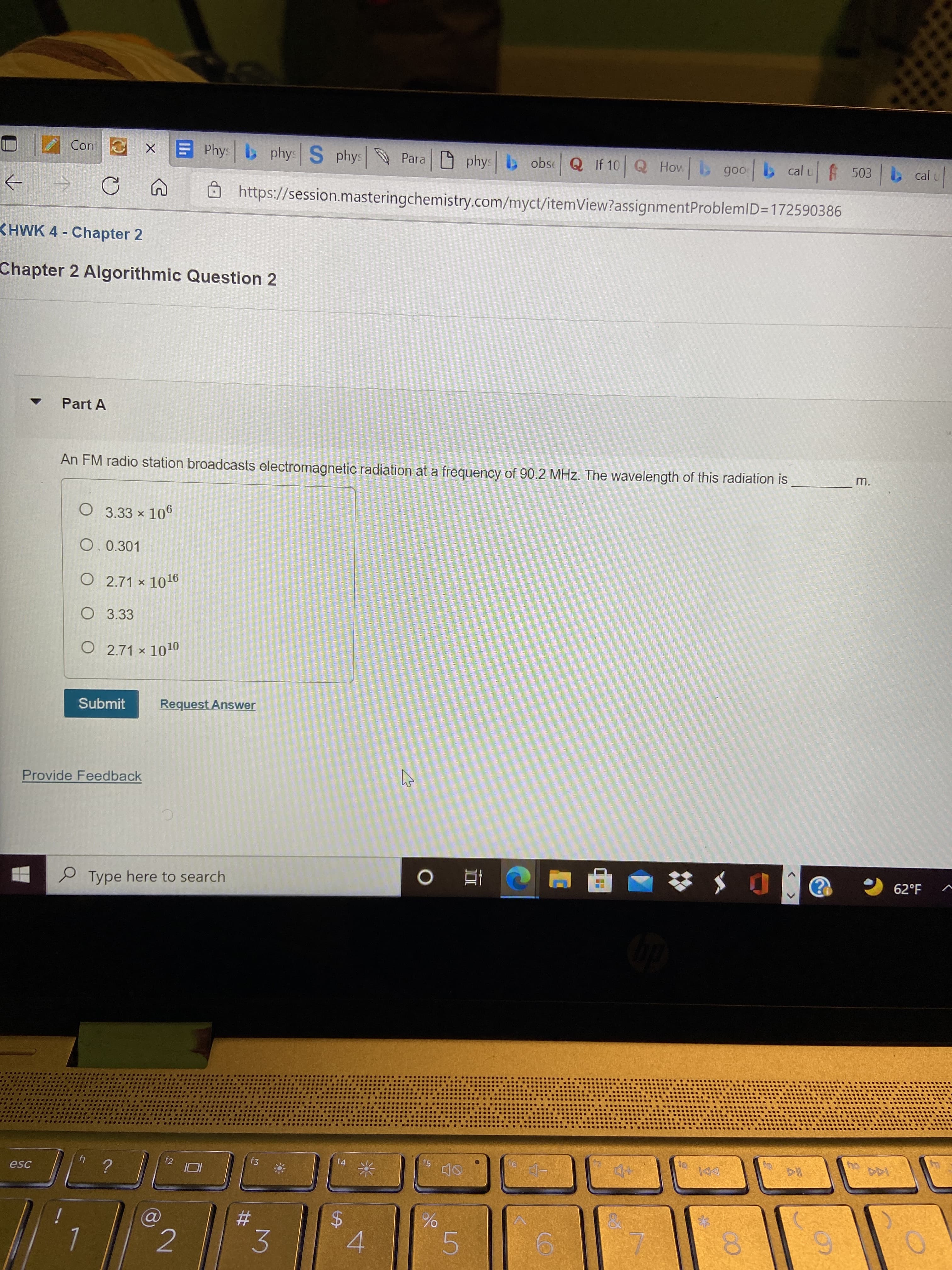 00
%24
Cont
EPhys phys S phys
Para phys b obse Q If 10 Q How goo
b cal u
cal u
https://session.masteringchemistry.com/myct/itemView?assignmentProblemlD=172590386
->
KHWK 4- Chapter 2
Chapter 2 Algorithmic Question 2
Part A
m.
An FM radio station broadcasts electromagnetic radiation at a frequency of 90.2 MHz. The wavelength of this radiation is
O 3.33 x 106
O. 0.301
O 2.71 × 1016
O 3.33
O 2.71 × 1010
Submit
Request Answer
Provide Feedback
62°F
P Type here to search
|直0
f5
144
f4
" ?
f3
DDI
f2
esc
2
4.
5
3.
