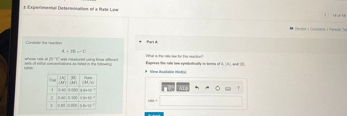+ Experimental Determination of a Rate Law
14 of 18
I Review | Constants | Periodic Tab
Consider the reaction
Part A
A + 2B O
What is the rate law for this reaction?
whose rate at 25 °C was measured using three different
sets of initial concentrations as listed in the following
table:
Express the rate law symbolically in terms of k, [A], and [B].
• View Available Hint(s)
[A] [B]
Rate
Trial
(M) (M) (M/s)
0.40 0.050 9.6x10 3
ΑΣφ
1
0.40 0.100 1.9x10-2
rate =
3
0.80 0.050 3.8x10 2
Submit
