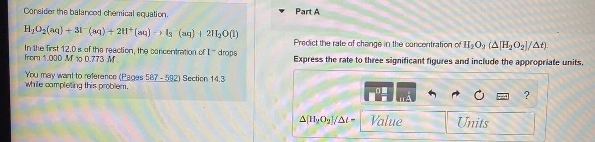 Part A
Consider the balanced chemical equation.
H2O2(aq) + 3I¯ (aq) + 2H+(aq) → I3 (aq) + 2H20(1)
Predict the rate of change in the concentration of H2O2 (A[H2O2]/At).
In the first 12.0 s of the reaction, the concentration of I drops
from 1.000 M to 0.773 M .
Express the rate to three significant figures and include the appropriate units.
You may want to reference (Pages 587 - 592) Section 14.3
while completing this problem.
?
A[H2O2]/At = Value
Units
