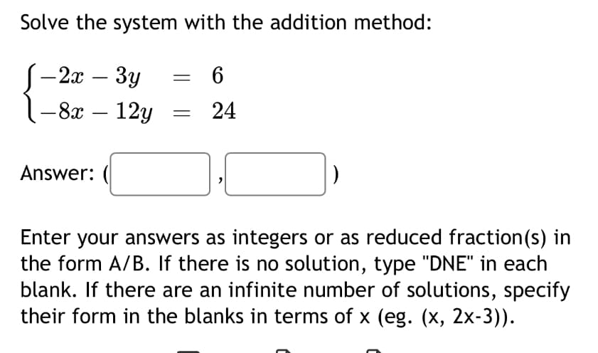 Solve the system with the addition method:
-2x-3y
-8x - 12y
= 6
24
Answer:
Enter your answers as integers or as reduced fraction(s) in
the form A/B. If there is no solution, type "DNE" in each
blank. If there are an infinite number of solutions, specify
their form in the blanks in terms of x (eg. (x, 2x-3)).