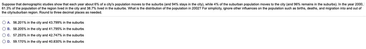 Suppose that demographic studies show that each year about 6% of a city's population moves to the suburbs (and 94% stays in the city), while 4% of the suburban population moves to the city (and 96% remains in the suburbs). In the year 2000,
61.3% of the population of the region lived in the city and 38.7% lived in the suburbs. What is the distribution of the population in 2002? For simplicity, ignore other influences on the population such as births, deaths, and migration into and out of
the city/suburban region. Round to three decimal places as needed.
O A. 56.201% in the city and 43.799% in the suburbs
O B. 58.205% in the city and 41.795% in the suburbs
OC. 57.253% in the city and 42.747% in the suburbs
O D. 59.170% in the city and 40.830% in the suburbs
