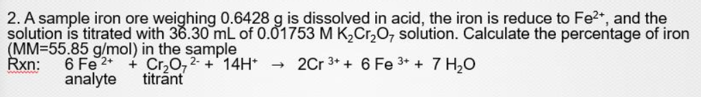 2. A sample iron ore weighing 0.6428 g is dissolved in acid, the iron is reduce to Fe2*, and the
solution is titrated with 36.30 mL of 0.01753 M K,Cr,O, solution. Calculate the percentage of iron
(MM=55.85 g/mol) in the sample
6 Fe 2+
analyte
Rxn:
+ Cr,0,2- + 14H* →
titrānt
2Cr 3+ + 6 Fe 3+ + 7 H20
