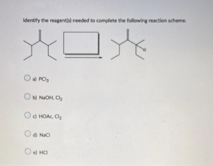 Identify the reagent(s) needed to complete the following reaction scheme.
O a) PCl3
Ob) NaOH, Cl₂
c) HOAC, Cl₂
Od) NaCl
e) HCI
to