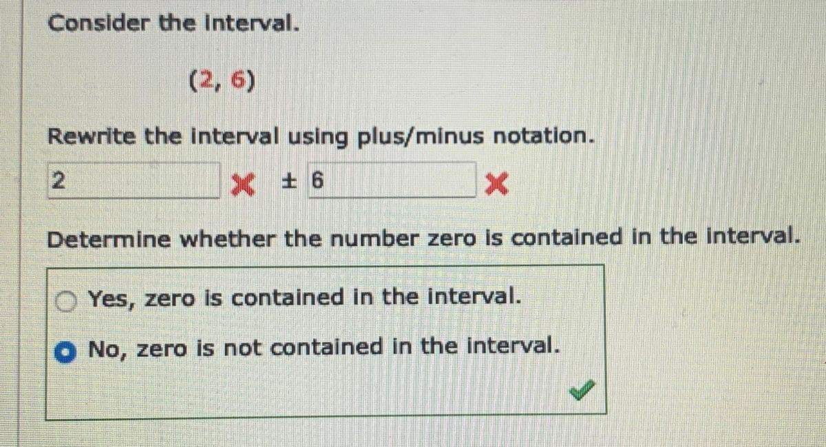 Consider the interval.
(2, 6)
Rewrite the interval using plus/minus notation.
X ± 6
2
X
Determine whether the number zero is contained in the interval.
Yes, zero is contained in the interval.
No, zero is not contained in the interval.