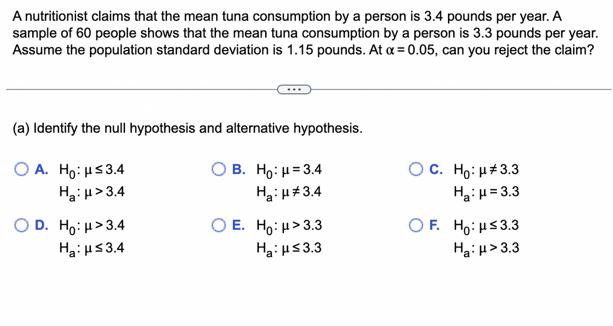 A nutritionist claims that the mean tuna consumption by a person is 3.4 pounds per year. A
sample of 60 people shows that the mean tuna consumption by a person is 3.3 pounds per year.
Assume the population standard deviation is 1.15 pounds. At α = 0.05, can you reject the claim?
(a) Identify the null hypothesis and alternative hypothesis.
O A. Ho: μ≤3.4
Ha:μ>3.4
D. H:μ>3.4
H₂:μ≤3.4
B. Ho: μ = 3.4
Ha:µ‡3.4
E. Ho: μ>3.3
H₂:μ≤3.3
C. Ho: μ#3.3
H₂:μ = 3.3
F. Ho: μ≤3.3
H₂:μ>3.3