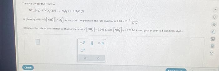 The rate law for the reaction
NH (aq) + NO₂(aq)- N₂(g) + 2H₂O()
is given by rate=1 NH][NO] At a certain temperature, the rate constant is 4.10 × 10
Mis
Calculate the rate of the reaction at that temperature if [NH]-
-0.301 M and [NO] -0.170 M. Round your answer to 3 significant digits
Check
x
D.O
100