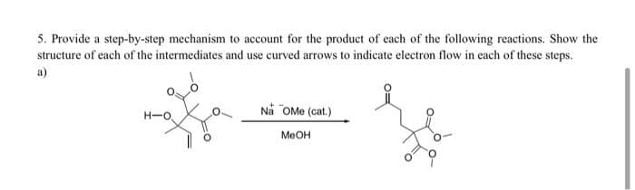 5. Provide a step-by-step mechanism to account for the product of each of the following reactions. Show the
structure of each of the intermediates and use curved arrows to indicate electron flow in each of these steps.
a)
H-O.
Na OMe (cat.)
MeOH