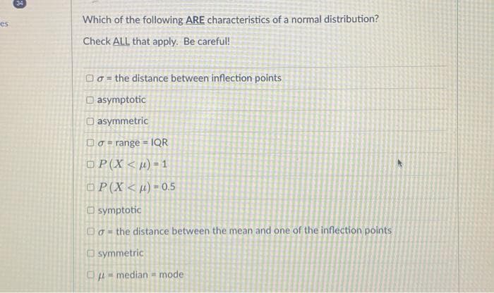 es
34
Which of the following ARE characteristics of a normal distribution?
Check ALL that apply. Be careful!
n
o = the distance between inflection points
asymptotic
asymmetric
Dorange IQR
=
OP(X<μ)=1
OP(X)=0.5
symptotic
o the distance between the mean and one of the inflection points
symmetric
=median mode