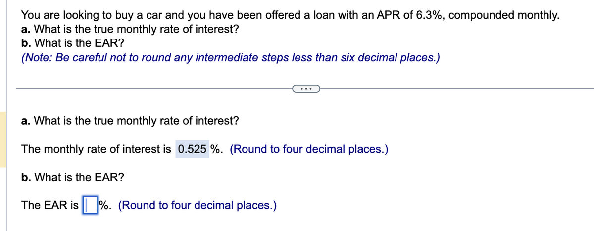 You are looking to buy a car and you have been offered a loan with an APR of 6.3%, compounded monthly.
a. What is the true monthly rate of interest?
b. What is the EAR?
(Note: Be careful not to round any intermediate steps less than six decimal places.)
a. What is the true monthly rate of interest?
The monthly rate of interest is 0.525 %. (Round to four decimal places.)
b. What is the EAR?
The EAR is%. (Round to four decimal places.)