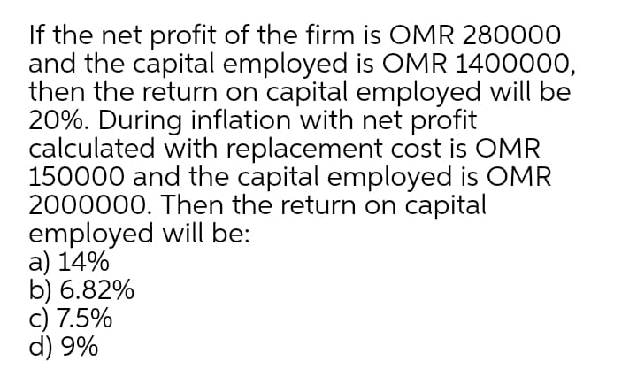 If the net profit of the firm is OMR 280000
and the capital employed is OMR 1400000,
then the return on capital employed will be
20%. During inflation with net profit
calculated with replacement cost is OMR
150000 and the capital employed is OMR
2000000. Then the return on capital
employed will be:
a) 14%
b) 6.82%
c) 7.5%
d) 9%
