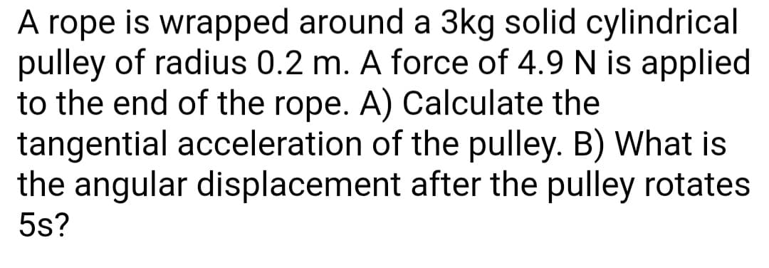 A rope is wrapped around a 3kg solid cylindrical
pulley of radius 0.2 m. A force of 4.9 N is applied
to the end of the rope. A) Calculate the
tangential acceleration of the pulley. B) What is
the angular displacement after the pulley rotates
5s?