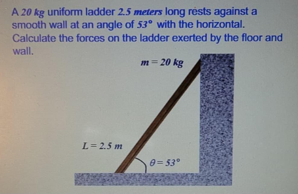 A 20 kg uniform ladder 2.5 meters long rests against a
smooth wall at an angle of 53° with the horizontal.
Calculate the forces on the ladder exerted by the floor and
wall.
m = 20 kg
L = 2.5 m
0=53°