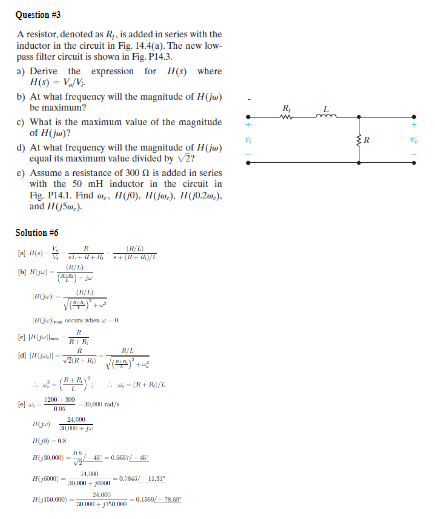 Question #3
A resistor, denoted as R,, is added in series with the
inductor in the circuit in Fig. 14.4(a). The new low-
pass filter circuit is shown in Fig. P14.3.
a) Derive the expression for H(s) where
H(s) = V₁/V;-
b) At what frequency will the magnitude of H(jw)
be maximum?
c) What is the maximum value of the magnitude
of H(jw)?
d) At what frequency will the magnitude of H(jw)
equal its maximum value divided by V2?
e) Assume a resistance of 300 is added in series
with the 50 mH inductor in the circuit in
Fig. P14.1. Find of, H(0), H(jor), H(j0.2m,),
and (5)
Solution #6
(R/L)
++ (144)
(R/L)
[b][j]-
(N/5)
(
ocens when -
My R
R
BIL
W = (R+R)/L
1200 300
eX
30,000 rad/s
0.05
113)
24,000
H-08
K
30,000)
45° = 0.5651/- 45°
v2
24,000
6000)-
-0.3845/-11.31"
24,000
H150.000)-
-0.1560-78.07
R