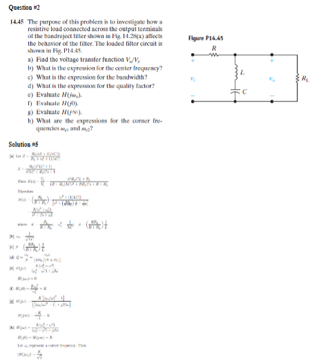 Question #2
14.45 The purpose of this problem is to investigate how a
resistive load connected across the output terminals
of the bandreject filter shown in Fig. 14.28(a) affects
the behavior of the filter. The loaded filter circuit is
shown in Fig. P14.45.
a) Find the voltage transfer function V/V₁₁
b) What is the expression for the center frequency?
c) What is the expression for the bandwidth?
d) What is the expression for the quality factor?
e) Evaluate H(j,).
1) Evaluate (0)
g) Evaluate Hjo).
h) What are the expressions for the corner fre-
quencies a and 7
Figure P14.45
R
w
Solution #5
AC
+of+(U/C)
The
Th
RPC+1
-(+)
www
N-
Н
10-
И мом
-
0000-0
-x
K
-
+
60-208
2-717
H-N-K
Let us representa comer tepung. Th
mowl-
(c)
L
R