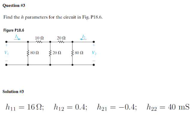 Question #3
Find the h parameters for the circuit in Fig. P18.6.
Figure P18.6
4
10 Ω
w
2002
12
w
80 Ω
20 Ω
80 Ω
V₂
Solution #3
h11
= 16;
h12
=
0.4;
h21
= -0.4;
h22
= 40 mS