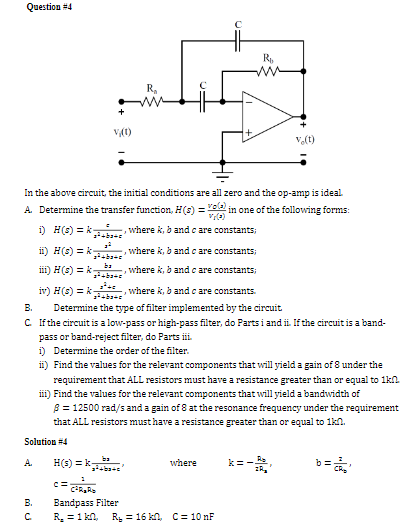 Question #4
v(t)
Ra
Rb
Ve(t)
In the above circuit, the initial conditions are all zero and the op-amp is ideal.
A. Determine the transfer function, H(s) = v() in one of the following forms:
i) H(s) = kwhere k, b and c are constants;
ii) H(s)k-
where k, b and c are constants;
iii) H(s) k
ba
ba
where k, b and c are constants;
B.
iv) H(s) k
,where k, b and c are constants.
Determine the type of filter implemented by the circuit
C. If the circuit is a low-pass or high-pass filter, do Parts i and ii. If the circuit is a band-
pass or band-reject filter, do Parts iii.
i) Determine the order of the filter.
ii) Find the values for the relevant components that will yield a gain of 8 under the
requirement that ALL resistors must have a resistance greater than or equal to 1kn
iii) Find the values for the relevant components that will yield a bandwidth of
8 = 12500 rad/s and a gain of 8 at the resonance frequency under the requirement
that ALL resistors must have a resistance greater than or equal to 1kn.
Solution #4
A.
H(s) k
ba
where
k = -B
b = c
B.
с
C = CARD
Bandpass Filter
R₂ = 1 kn, R₁ 16 kn, C=10nF