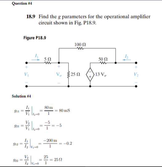 Question #4
18.9 Find the g parameters for the operational amplifier
circuit shown in Fig. P18.9.
Figure P18.9
V₁
Solution #4
911=
12-0
=
ΣΩ
w
100 Ω
w
50 Ω
ww
V 250
13 V
V₂
80 m
= 80 mS
921=
=
-----
-200 m
912=
-0.2
12 V₁-0
1
V₂
922=
-25=2592
12 V₁-0