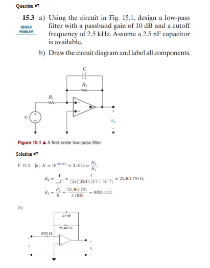 Question #7
DESIGN
15.3 a) Using the circuit in Fig. 15.1, design a low-pass
filter with a passband gain of 10 dB and a cutoff
frequency of 2.5 kHz. Assume a 2.5 nF capacitor
is available.
PROBLEM
b) Draw the circuit diagram and label all components.
北
R₂
w
Figure 15.1 AA first-order low-pass filter.
Solution #7
P 15.3 [a] K=100/= 3.1623=
R₂
R₁
1
(2x)(2500)(2.5 x 10-)
1
R₂ =
WC
R₂
R₁-
K
25,464.791
3.1623
-8052.6212.
[b]
25 F
8053 (2
25,465
=25,464.7912;