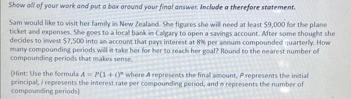Show all of your work and put a box around your final answer. Include a therefore statement.
Sam would like to visit her family in New Zealand. She figures she will need at least $9,000 for the plane
ticket and expenses. She goes to a local bank in Calgary to open a savings account. After some thought she
decides to invest $7,500 into an account that pays interest at 8% per annum compounded quarterly. How
many compounding periods will it take her for her to reach her goal? Round to the nearest number of
compounding periods that makes sense.
(Hint: Use the formula A = P(1 + i)" where A represents the final amount, P represents the initial
principal, i represents the interest rate per compounding period, and n represents the number of
compounding periods)