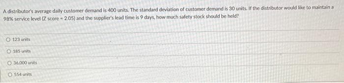 A distributor's average daily customer demand is 400 units. The standard deviation of customer demand is 30 units. If the distributor would like to maintain a
98% service level (Z score = 2.05) and the supplier's lead time is 9 days, how much safety stock should be held?
O 123 units
O 185 units
O 36,000 units
O 554 units