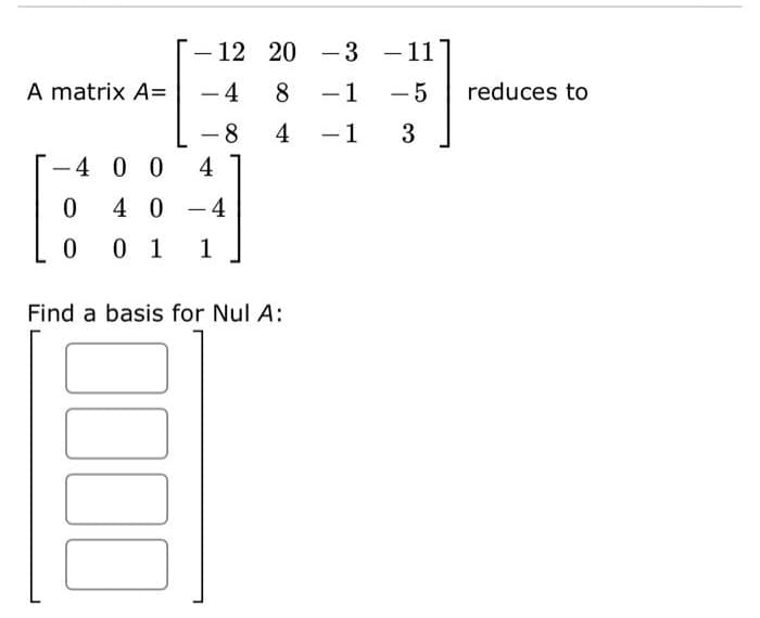 A matrix A=
4004
0
40-4
0 0 1 1
12 20
-4 8 - 1
-8 4
-1
Find a basis for Nul A:
0000
-3 - 11
-5
3
reduces to