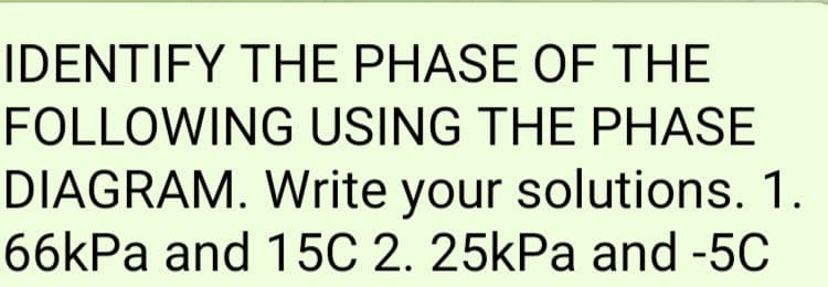 IDENTIFY THE PHASE OF THE
FOLLOWING USING THE PHASE
DIAGRAM. Write your solutions. 1.
66kPa and 15C 2. 25kPa and -5C
