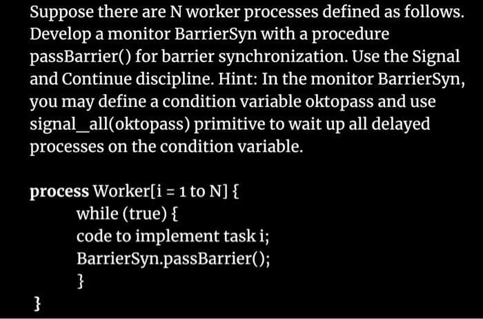 Suppose there are N worker processes defined as follows.
Develop a monitor BarrierSyn with a procedure
passBarrier() for barrier synchronization. Use the Signal
and Continue discipline. Hint: In the monitor BarrierSyn,
you may define a condition variable oktopass and use
signal_all(oktopass) primitive to wait up all delayed
processes on the condition variable.
process Worker[i = 1 to N] {
while (true) {
code to implement task i;
BarrierSyn.passBarrier();
}
}
