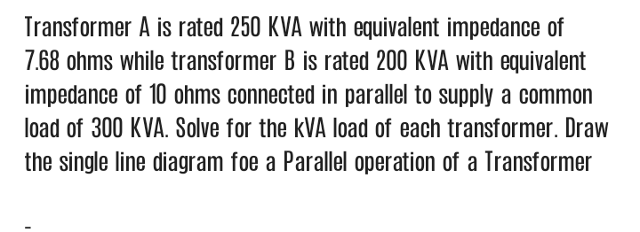 Transformer A is rated 250 KVA with equivalent impedance of
7.68 ohms while transformer B is rated 200 KVA with equivalent
impedance of 10 ohms connected in parallel to supply a common
load of 300 KVA. Solve for the kVA load of each transformer. Draw
the single line diagram foe a Parallel operation of a Transformer
