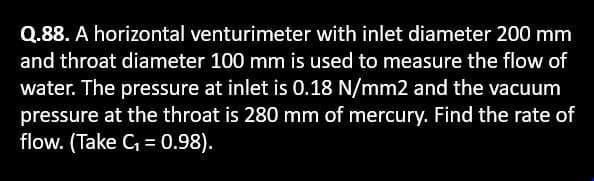 Q.88. A horizontal venturimeter with inlet diameter 200 mm
and throat diameter 100 mm is used to measure the flow of
water. The pressure at inlet is 0.18 N/mm2 and the vacuum
pressure at the throat is 280 mm of mercury. Find the rate of
flow. (Take C₁ = 0.98).