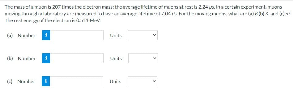 The mass of a muon is 207 times the electron mass; the average lifetime of muons at rest is 2.24 us. In a certain experiment, muons
moving through a laboratory are measured to have an average lifetime of 7.04 us. For the moving muons, what are (a) B (b) K, and (c) p?
The rest energy of the electron is 0.511 MeV.
(a) Number i
(b) Number i
(c) Number
i
Units
Units
Units