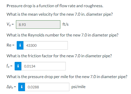 Pressure drop is a function of flow rate and roughness.
What is the mean velocity for the new 7.0 in. diameter pipe?
V₂ = 8.93
ft/s
What is the Reynolds number for the new 7.0 in diameter pipe?
Rei 43300
What is the friction factor for the new 7.0 in diameter pipe?
fo=
What is the pressure drop per mile for the new 7.0 in diameter pipe?
Apoi 0.0288
psi/mile
0.0134
