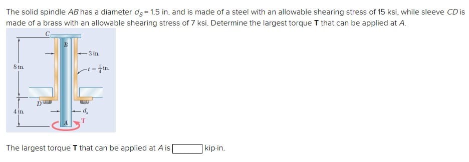 The solid spindle AB has a diameter ds = 1.5 in. and is made of a steel with an allowable shearing stress of 15 ksi, while sleeve CD is
made of a brass with an allowable shearing stress of 7 ksi. Determine the largest torque T that can be applied at A.
8 in.
4 in.
B
-3 in.
-t = in.
The largest torque T that can be applied at A is
kip-in.