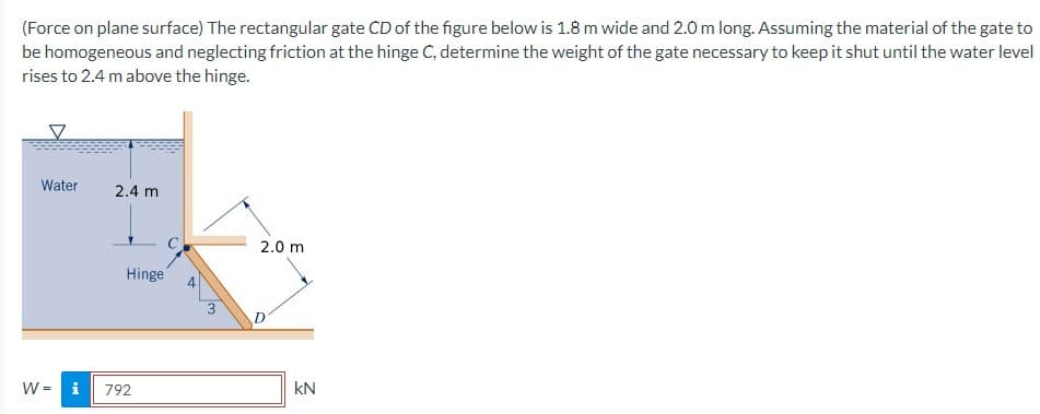 (Force on plane surface) The rectangular gate CD of the figure below is 1.8 m wide and 2.0 m long. Assuming the material of the gate to
be homogeneous and neglecting friction at the hinge C, determine the weight of the gate necessary to keep it shut until the water level
rises to 2.4 m above the hinge.
V
Water 2.4 m
Hinge
W = i 792
3
2.0 m
KN