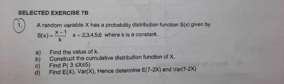 SELECTED EXERCISE 7B
1.
A random variable X has a probability distribution function S(x) given by
X-1
S(x) =
x = 2,3,4,5,6 where k is a constant.
k
Find the value of k.
a)
Construct the cumulative distribution function of X.
b)
Find P( 3 SXS5)
c)
Find E(X), Var(X), Hence determine E(7-2X) and Var(7-2X)
d)

