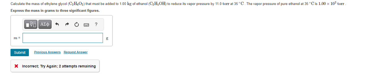 Calculate the mass of ethylene glycol (C₂H6O₂) that must be added to 1.00 kg of ethanol (C₂H5OH) to reduce its vapor pressure by 11.0 torr at 35 °C. The vapor pressure of pure ethanol at 35 °C is 1.00 x 10² torr
Express the mass in grams to three significant figures.
V—| ΑΣΦ
m =
Submit Previous Answers Request Answer
?
X Incorrect; Try Again; 2 attempts remaining
g