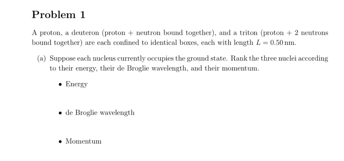 Problem 1
A proton, a deuteron (proton + neutron bound together), and a triton (proton + 2 neutrons
bound together) are each confined to identical boxes, each with length L = 0.50 nm.
(a) Suppose each nucleus currently occupies the ground state. Rank the three nuclei according
to their energy, their de Broglie wavelength, and their momentum.
• Energy
de Broglie wavelength
. Momentum
