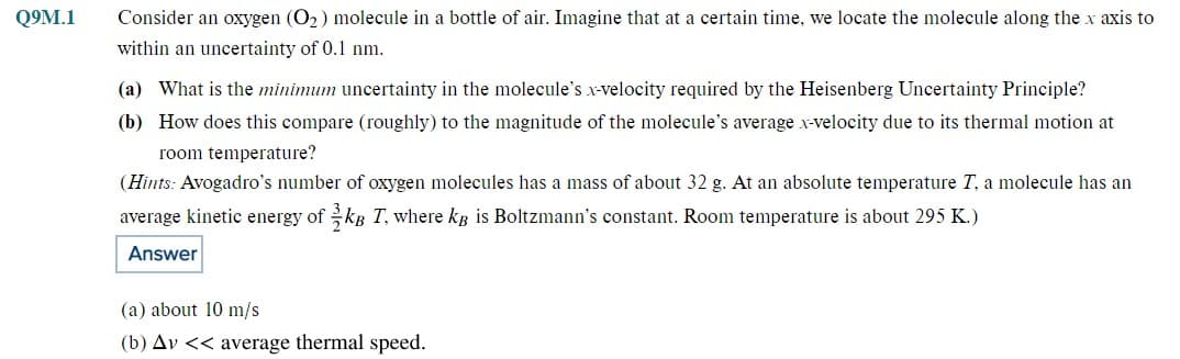 Q9M.1
Consider an oxygen (O₂) molecule in a bottle of air. Imagine that at a certain time, we locate the molecule along the x axis to
within an uncertainty of 0.1 nm.
(a) What is the minimum uncertainty in the molecule's x-velocity required by the Heisenberg Uncertainty Principle?
(b) How does this compare (roughly) to the magnitude of the molecule's average x-velocity due to its thermal motion at
room temperature?
(Hints: Avogadro's number of oxygen molecules has a mass of about 32 g. At an absolute temperature T, a molecule has an
average kinetic energy of kB T, where kB is Boltzmann's constant. Room temperature is about 295 K.)
Answer
(a) about 10 m/s
(b) Av << average thermal speed.