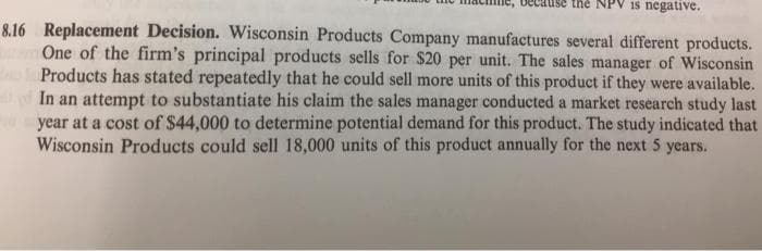 NPV is negative.
8.16 Replacement Decision. Wisconsin Products Company manufactures several different products.
One of the firm's principal products sells for $20 per unit. The sales manager of Wisconsin
Products has stated repeatedly that he could sell more units of this product if they were available.
In an attempt to substantiate his claim the sales manager conducted a market research study last
year at a cost of $44,000 to determine potential demand for this product. The study indicated that
Wisconsin Products could sell 18,000 units of this product annually for the next 5 years.
