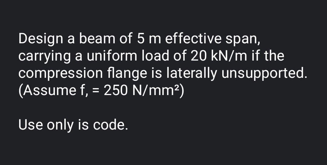 Design a beam of 5 m effective span,
carrying a uniform load of 20 kN/m if the
compression flange is laterally unsupported.
(Assume f, = 250 N/mm²)
%3D
Use only is code.
