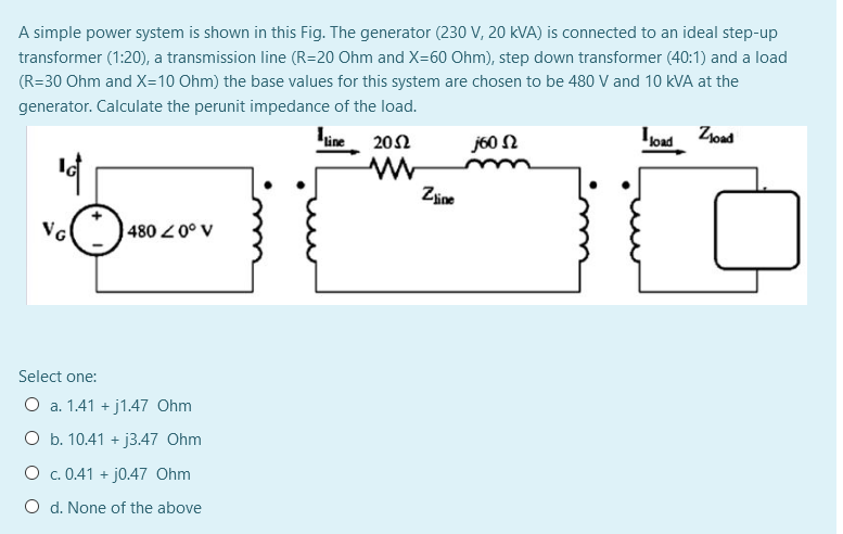 A simple power system is shown in this Fig. The generator (230 V, 20 kVA) is connected to an ideal step-up
transformer (1:20), a transmission line (R=20 Ohm and X=60 Ohm), step down transformer (40:1) and a load
(R=30 Ohm and X=10 Ohm) the base values for this system are chosen to be 480 V and 10 kVA at the
generator. Calculate the perunit impedance of the load.
line 202
j60 N
load Zjoad
Zine
4800° V
Select one:
O a. 1.41 + j1.47 Ohm
O b. 10.41 +
j3.47 Ohm
O c. 0.41 + j0.47 Ohm
O d. None of the above
