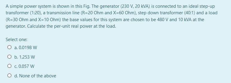 A simple power system is shown in this Fig. The generator (230 V, 20 kVA) is connected to an ideal step-up
transformer (1:20), a transmission line (R=20 Ohm and X=60 Ohm), step down transformer (40:1) and a load
(R=30 Ohm and X=10 Ohm) the base values for this system are chosen to be 480 V and 10 kVA at the
generator. Calculate the per-unit real power at the load.
Select one:
O a. 0.0198 W
O b. 1.253 W
O c. 0.057 W
O d. None of the above
