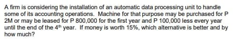 A firm is considering the installation of an automatic data processing unit to handle
some of its accounting operations. Machine for that purpose may be purchased for P
2M or may be leased for P 800,000 for the first year and P 100,000 less every year
until the end of the 4th year. If money is worth 15%, which alternative is better and by
how much?
