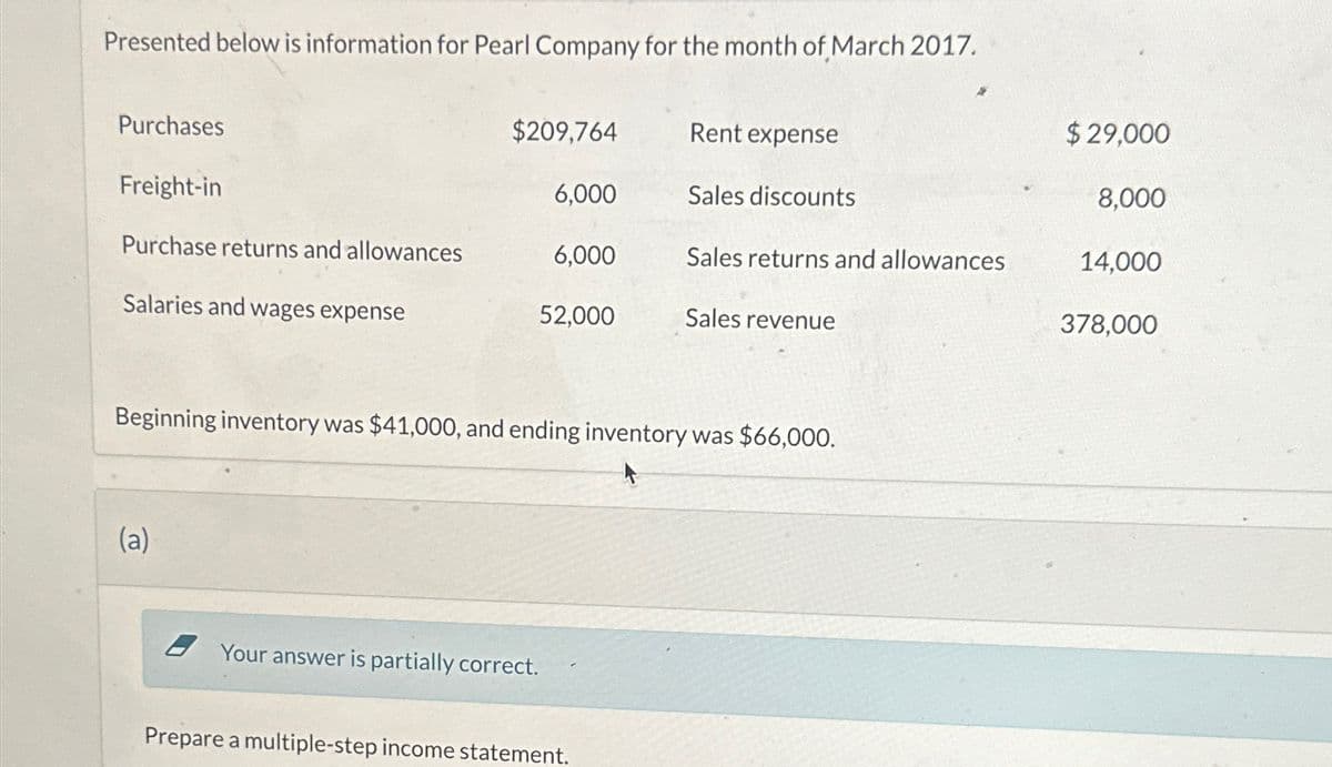 Presented below is information for Pearl Company for the month of March 2017.
Purchases
$209,764
Rent expense
$29,000
Freight-in
6,000
Sales discounts
8,000
Purchase returns and allowances
6,000
Sales returns and allowances
14,000
Salaries and wages expense
52,000
Sales revenue
378,000
Beginning inventory was $41,000, and ending inventory was $66,000.
(a)
Your answer is partially correct.
Prepare a multiple-step income statement.