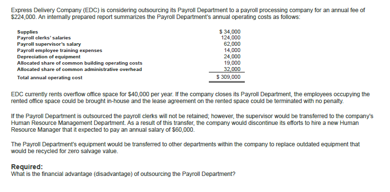 Express Delivery Company (EDC) is considering outsourcing its Payroll Department to a payroll processing company for an annual fee of
$224,000. An internally prepared report summarizes the Payroll Department's annual operating costs as follows:
Supplies
Payroll clerks' salaries
Payroll supervisor's salary
Payroll employee training expenses
Depreciation of equipment
Allocated share of common building operating costs
Allocated share of common administrative overhead
Total annual operating cost
$ 34,000
124,000
62,000
14,000
24,000
19,000
32,000
$309,000
EDC currently rents overflow office space for $40,000 per year. If the company closes its Payroll Department, the employees occupying the
rented office space could be brought in-house and the lease agreement on the rented space could be terminated with no penalty.
If the Payroll Department is outsourced the payroll clerks will not be retained; however, the supervisor would be transferred to the company's
Human Resource Management Department. As a result of this transfer, the company would discontinue its efforts to hire a new Human
Resource Manager that it expected to pay an annual salary of $60,000.
The Payroll Department's equipment would be transferred to other departments within the company to replace outdated equipment that
would be recycled for zero salvage value.
Required:
What is the financial advantage (disadvantage) of outsourcing the Payroll Department?