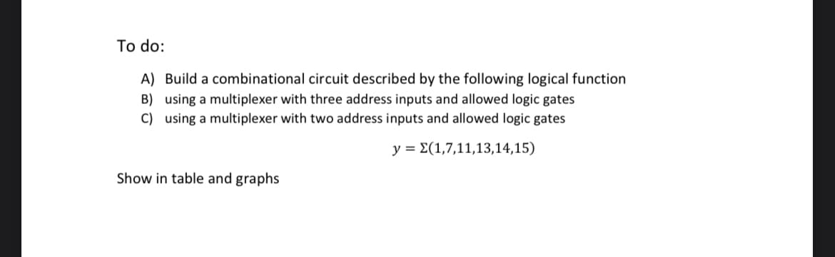 To do:
A) Build a combinational circuit described by the following logical function
B) using a multiplexer with three address inputs and allowed logic gates
C) using a multiplexer with two address inputs and allowed logic gates
y = E(1,7,11,13,14,15)
Show in table and graphs