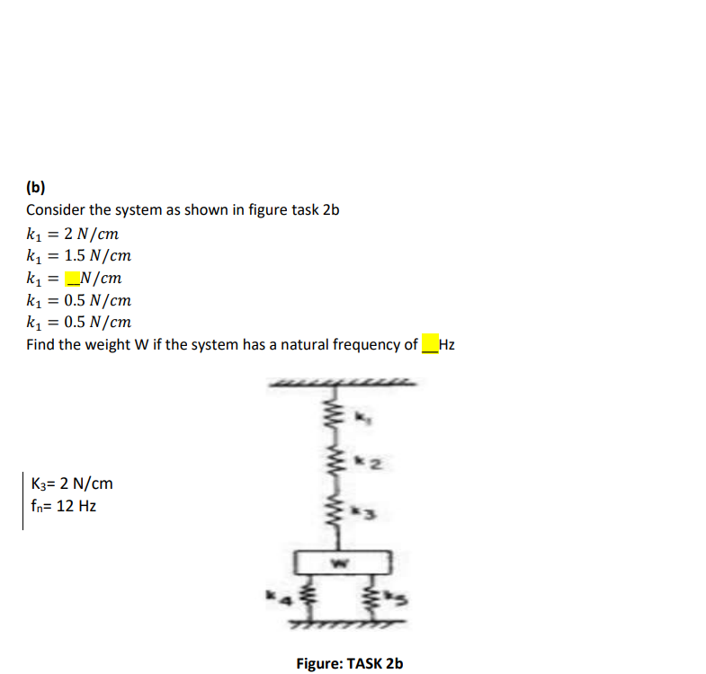 (b)
Consider the system as shown in figure task 2b
k1 = 2 N/cm
k1 = 1.5 N/cm
k1 = N/cm
k1 = 0.5 N/cm
k = 0.5 N/cm
Find the weight W if the system has a natural frequency of_Hz
K3= 2 N/cm
fn= 12 Hz
Figure: TASK 2b
